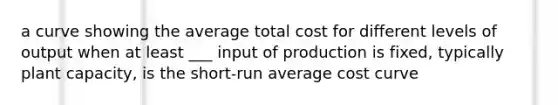 a curve showing the average total cost for different levels of output when at least ___ input of production is fixed, typically plant capacity, is the short-run average cost curve