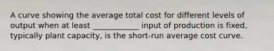 A curve showing the average total cost for different levels of output when at least ____________ input of production is fixed, typically plant capacity, is the short-run average cost curve.