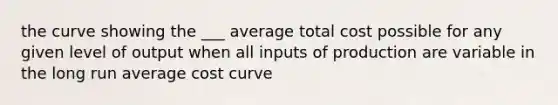 the curve showing the ___ average total cost possible for any given level of output when all inputs of production are variable in the long run average cost curve