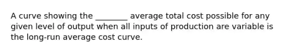 A curve showing the ________ average total cost possible for any given level of output when all inputs of production are variable is the long-run average cost curve.