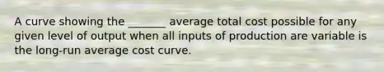 A curve showing the _______ average total cost possible for any given level of output when all inputs of production are variable is the long-run average cost curve.