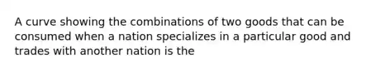 A curve showing the combinations of two goods that can be consumed when a nation specializes in a particular good and trades with another nation is the