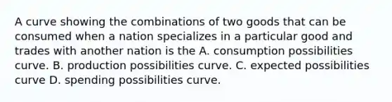 A curve showing the combinations of two goods that can be consumed when a nation specializes in a particular good and trades with another nation is the A. consumption possibilities curve. B. production possibilities curve. C. expected possibilities curve D. spending possibilities curve.