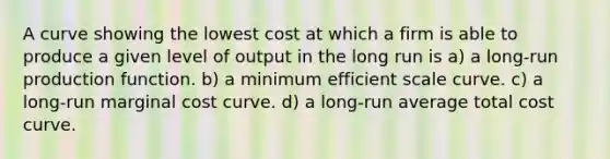 A curve showing the lowest cost at which a firm is able to produce a given level of output in the long run is a) a long-run production function. b) a minimum efficient scale curve. c) a long-run marginal cost curve. d) a long-run average total cost curve.