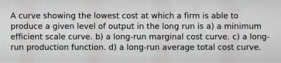 A curve showing the lowest cost at which a firm is able to produce a given level of output in the long run is a) a minimum efficient scale curve. b) a long-run marginal cost curve. c) a long-run production function. d) a long-run average total cost curve.