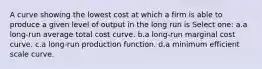 A curve showing the lowest cost at which a firm is able to produce a given level of output in the long run is Select one: a.a long-run average total cost curve. b.a long-run marginal cost curve. c.a long-run production function. d.a minimum efficient scale curve.