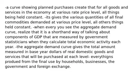 -a curve showing planned purchases create that for all goods and services in the economy at various rate price level, all things being held constant. -its gives the various quantities of all final commodities demanded at various price level, all others things held constant. -when every you see the aggregate demand curve, realize that it is a shorthand way of talking about components of GDP that are measured by government statisticians when they calculate total economic activity each year. -the aggregate demand curve gives the total amount measured in base year dollars of real domestic goods and services that will be purchased at each level- everythigns produed from the final use by households, businesses, the government and foreign exchange.