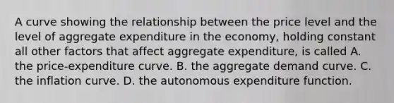 A curve showing the relationship between the price level and the level of aggregate expenditure in the​ economy, holding constant all other factors that affect aggregate​ expenditure, is called A. the​ price-expenditure curve. B. the aggregate demand curve. C. the inflation curve. D. the autonomous expenditure function.