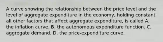 A curve showing the relationship between the price level and the level of aggregate expenditure in the economy, holding constant all other factors that affect aggregate expenditure, is called A. the inflation curve. B. the autonomous expenditure function. C. aggregate demand. D. the price-expenditure curve.