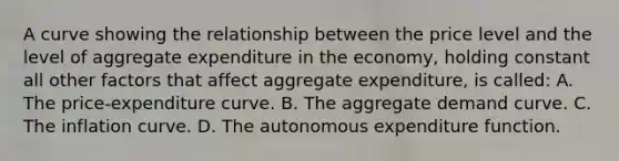 A curve showing the relationship between the price level and the level of aggregate expenditure in the​ economy, holding constant all other factors that affect aggregate​ expenditure, is called: A. The​ price-expenditure curve. B. The aggregate demand curve. C. The inflation curve. D. The autonomous expenditure function.