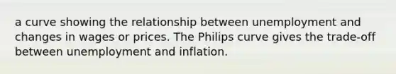 a curve showing the relationship between unemployment and changes in wages or prices. The Philips curve gives the trade-off between unemployment and inflation.