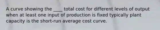 A curve showing the ____ total cost for different levels of output when at least one input of production is fixed typically plant capacity is the short-run average cost curve.