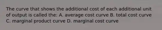 The curve that shows the additional cost of each additional unit of output is called the: A. average cost curve B. total cost curve C. marginal product curve D. marginal cost curve