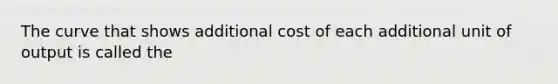 The curve that shows additional cost of each additional unit of output is called the