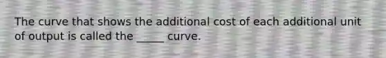 The curve that shows the additional cost of each additional unit of output is called the _____ curve.