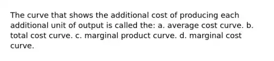 The curve that shows the additional cost of producing each additional unit of output is called the: a. average cost curve. b. total cost curve. c. marginal product curve. d. marginal cost curve.