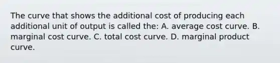 The curve that shows the additional cost of producing each additional unit of output is called the: A. average cost curve. B. marginal cost curve. C. total cost curve. D. marginal product curve.