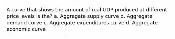 A curve that shows the amount of real GDP produced at different price levels is the? a. Aggregate supply curve b. Aggregate demand curve c. Aggregate expenditures curve d. Aggregate economic curve