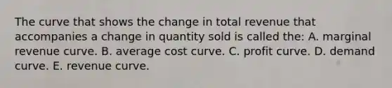 The curve that shows the change in total revenue that accompanies a change in quantity sold is called the: A. marginal revenue curve. B. average cost curve. C. profit curve. D. demand curve. E. revenue curve.