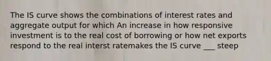 The IS curve shows the combinations of interest rates and aggregate output for which An increase in how responsive investment is to the real cost of borrowing or how net exports respond to the real interst ratemakes the IS curve ___ steep