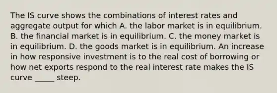 The IS curve shows the combinations of interest rates and aggregate output for which A. the labor market is in equilibrium. B. the financial market is in equilibrium. C. the money market is in equilibrium. D. the goods market is in equilibrium. An increase in how responsive investment is to the real cost of borrowing or how net exports respond to the real interest rate makes the IS curve _____ steep.