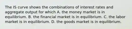 The IS curve shows the combinations of interest rates and aggregate output for which A. the money market is in equilibrium. B. the financial market is in equilibrium. C. the labor market is in equilibrium. D. the goods market is in equilibrium.