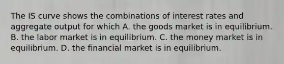 The IS curve shows the combinations of interest rates and aggregate output for which A. the goods market is in equilibrium. B. the labor market is in equilibrium. C. the money market is in equilibrium. D. the financial market is in equilibrium.