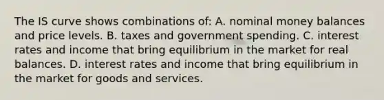 The IS curve shows combinations​ of: A. nominal money balances and price levels. B. taxes and government spending. C. interest rates and income that bring equilibrium in the market for real balances. D. interest rates and income that bring equilibrium in the market for goods and services.