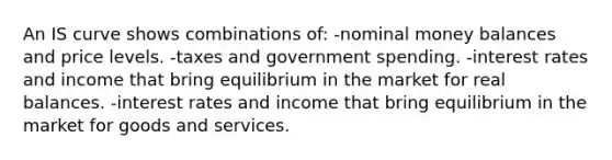 An IS curve shows combinations of: -nominal money balances and price levels. -taxes and government spending. -interest rates and income that bring equilibrium in the market for real balances. -interest rates and income that bring equilibrium in the market for goods and services.