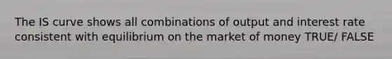 The IS curve shows all combinations of output and interest rate consistent with equilibrium on the market of money TRUE/ FALSE