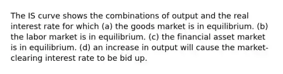 The IS curve shows the combinations of output and the real interest rate for which (a) the goods market is in equilibrium. (b) the labor market is in equilibrium. (c) the financial asset market is in equilibrium. (d) an increase in output will cause the market-clearing interest rate to be bid up.