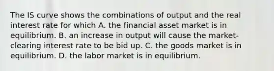 The IS curve shows the combinations of output and the real interest rate for which A. the financial asset market is in equilibrium. B. an increase in output will cause the​ market-clearing interest rate to be bid up. C. the goods market is in equilibrium. D. the labor market is in equilibrium.