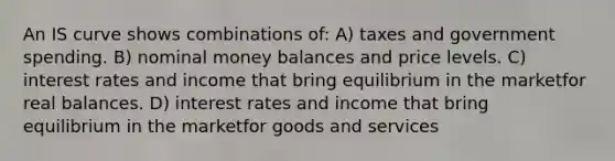 An IS curve shows combinations of: A) taxes and government spending. B) nominal money balances and price levels. C) interest rates and income that bring equilibrium in the marketfor real balances. D) interest rates and income that bring equilibrium in the marketfor goods and services