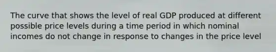 The curve that shows the level of real GDP produced at different possible price levels during a time period in which nominal incomes do not change in response to changes in the price level