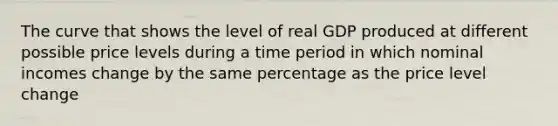 The curve that shows the level of real GDP produced at different possible price levels during a time period in which nominal incomes change by the same percentage as the price level change