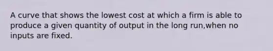 A curve that shows the lowest cost at which a firm is able to produce a given quantity of output in the long run,when no inputs are fixed.