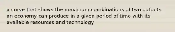 a curve that shows the maximum combinations of two outputs an economy can produce in a given period of time with its available resources and technology