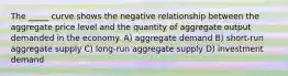 The _____ curve shows the negative relationship between the aggregate price level and the quantity of aggregate output demanded in the economy. A) aggregate demand B) short-run aggregate supply C) long-run aggregate supply D) investment demand