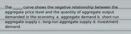 The _____ curve shows the negative relationship between the aggregate price level and the quantity of aggregate output demanded in the economy. a. aggregate demand b. short-run aggregate supply c. long-run aggregate supply d. investment demand