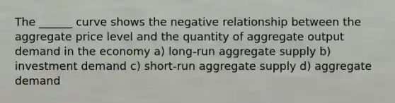 The ______ curve shows the negative relationship between the aggregate price level and the quantity of aggregate output demand in the economy a) long-run aggregate supply b) investment demand c) short-run aggregate supply d) aggregate demand