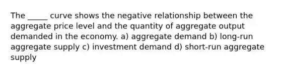 The _____ curve shows the negative relationship between the aggregate price level and the quantity of aggregate output demanded in the economy. a) aggregate demand b) long-run aggregate supply c) investment demand d) short-run aggregate supply