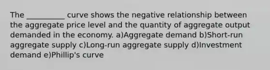 The __________ curve shows the negative relationship between the aggregate price level and the quantity of aggregate output demanded in the economy. a)Aggregate demand b)Short-run aggregate supply c)Long-run aggregate supply d)Investment demand e)Phillip's curve