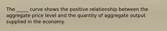 The _____ curve shows the positive relationship between the aggregate price level and the quantity of aggregate output supplied in the economy.