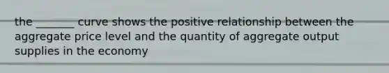 the _______ curve shows the positive relationship between the aggregate price level and the quantity of aggregate output supplies in the economy