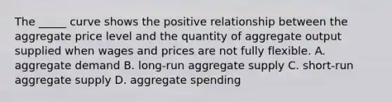 The _____ curve shows the positive relationship between the aggregate price level and the quantity of aggregate output supplied when wages and prices are not fully flexible. A. aggregate demand B. long-run aggregate supply C. short-run aggregate supply D. aggregate spending