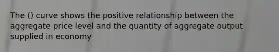 The () curve shows the positive relationship between the aggregate price level and the quantity of aggregate output supplied in economy