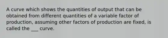 A curve which shows the quantities of output that can be obtained from different quantities of a variable factor of production, assuming other factors of production are fixed, is called the ___ curve.