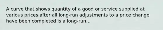 A curve that shows quantity of a good or service supplied at various prices after all long-run adjustments to a price change have been completed is a long-run...