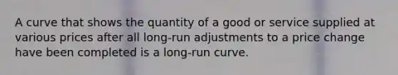 A curve that shows the quantity of a good or service supplied at various prices after all long-run adjustments to a price change have been completed is a long-run curve.