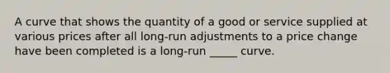 A curve that shows the quantity of a good or service supplied at various prices after all long-run adjustments to a price change have been completed is a long-run _____ curve.